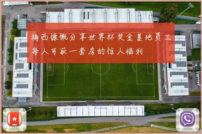 梅西慷慨分享世界杯奖金基地员工每人可获一套房的惊人福利
