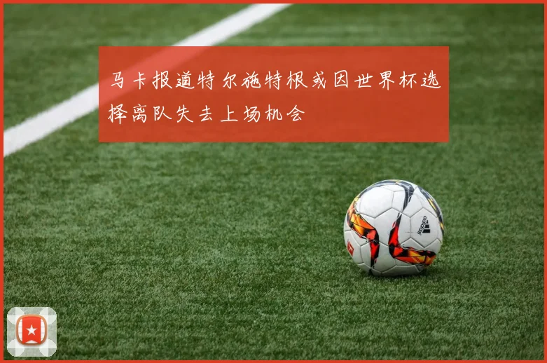 马卡报道特尔施特根或因世界杯选择离队失去上场机会