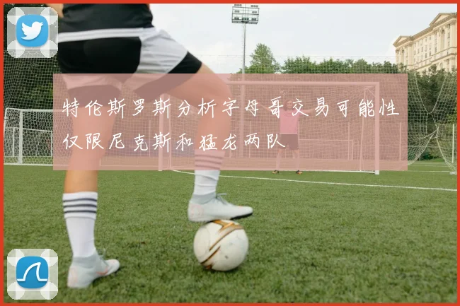 特伦斯罗斯分析字母哥交易可能性仅限尼克斯和猛龙两队