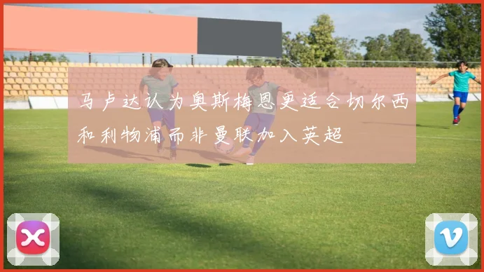 马卢达认为奥斯梅恩更适合切尔西和利物浦而非曼联加入英超