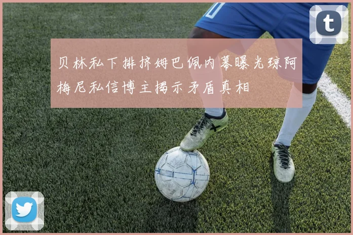贝林私下排挤姆巴佩内幕曝光琼阿梅尼私信博主揭示矛盾真相