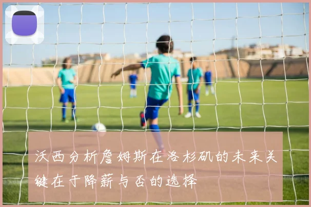 沃西分析詹姆斯在洛杉矶的未来关键在于降薪与否的选择