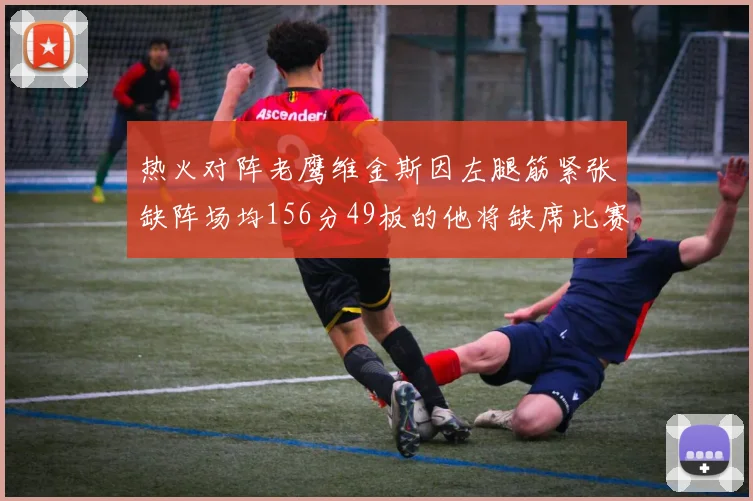 热火对阵老鹰维金斯因左腿筋紧张缺阵场均156分49板的他将缺席比赛