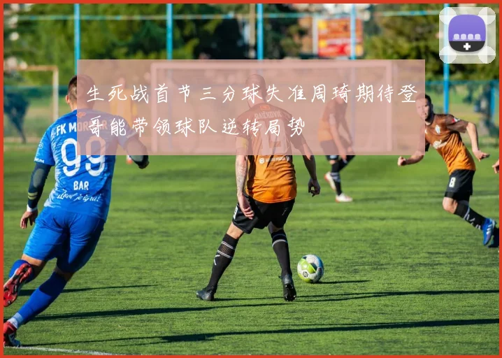 生死战首节三分球失准周琦期待登哥能带领球队逆转局势