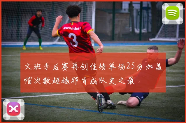 文班季后赛再创佳绩单场25分加盖帽次数超越邓肯成队史之最