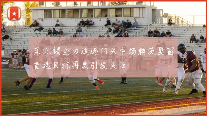 莱比锡全力追逐门兴中场赖茨夏窗首选目标再度引发关注