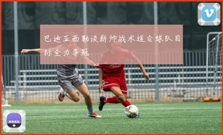 巴迪亚西勒谈新帅战术适合球队目标全力争冠