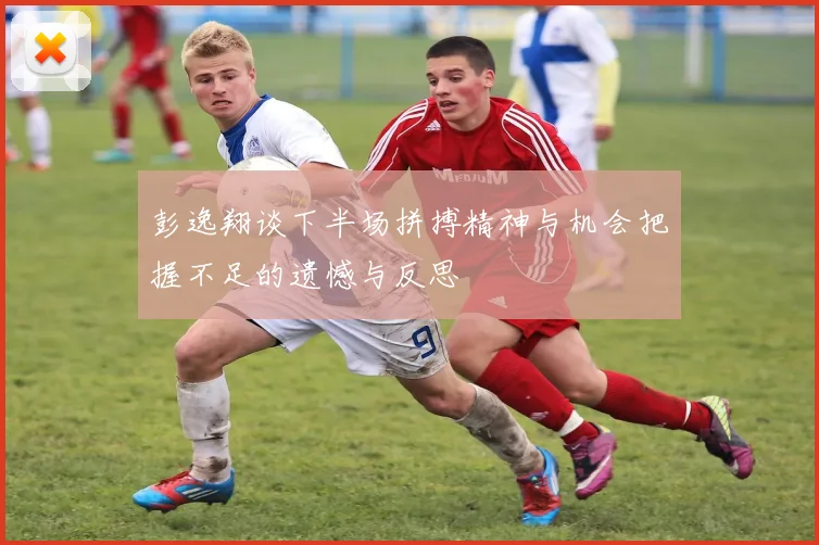彭逸翔谈下半场拼搏精神与机会把握不足的遗憾与反思