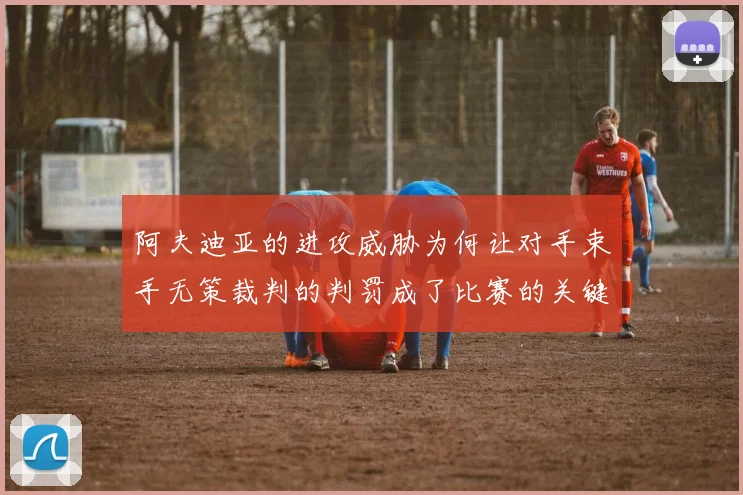 阿夫迪亚的进攻威胁为何让对手束手无策裁判的判罚成了比赛的关键因素