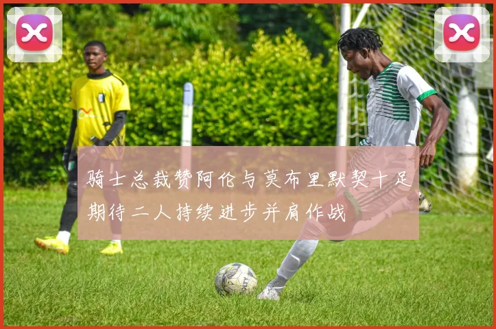骑士总裁赞阿伦与莫布里默契十足期待二人持续进步并肩作战