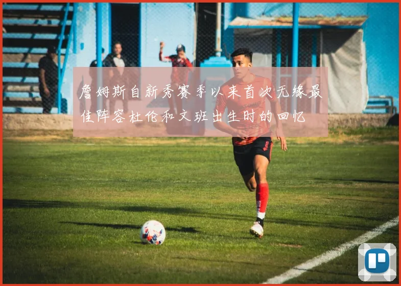 詹姆斯自新秀赛季以来首次无缘最佳阵容杜伦和文班出生时的回忆