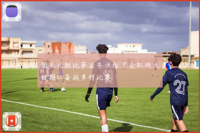 国米大胜比萨后齐沃给予全队两天假期以备战多特比赛