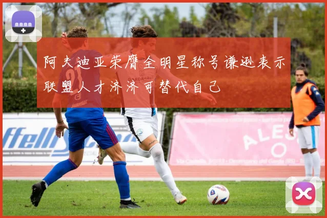 阿夫迪亚荣膺全明星称号谦逊表示联盟人才济济可替代自己