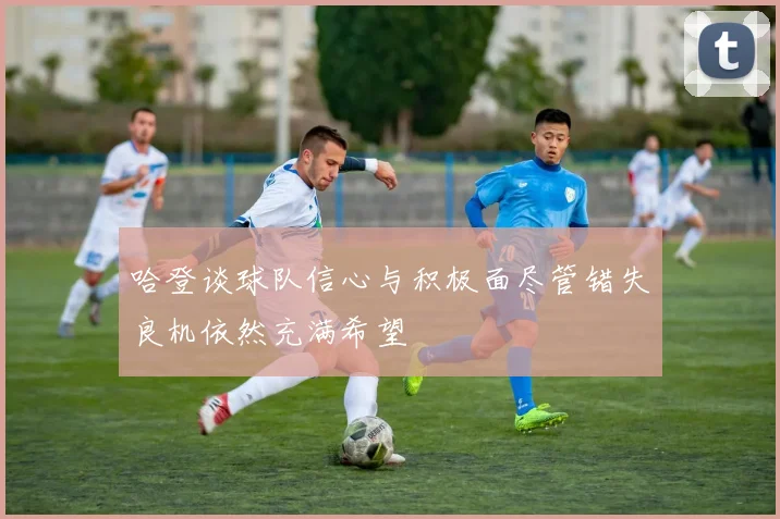 哈登谈球队信心与积极面尽管错失良机依然充满希望
