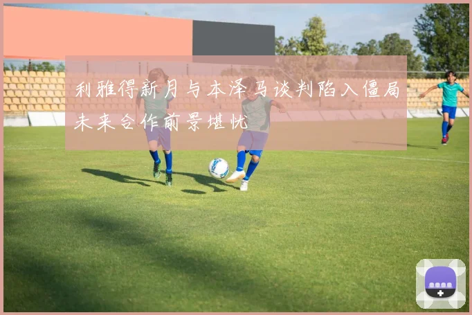 利雅得新月与本泽马谈判陷入僵局未来合作前景堪忧
