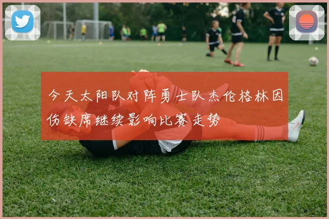 今天太阳队对阵勇士队杰伦格林因伤缺席继续影响比赛走势